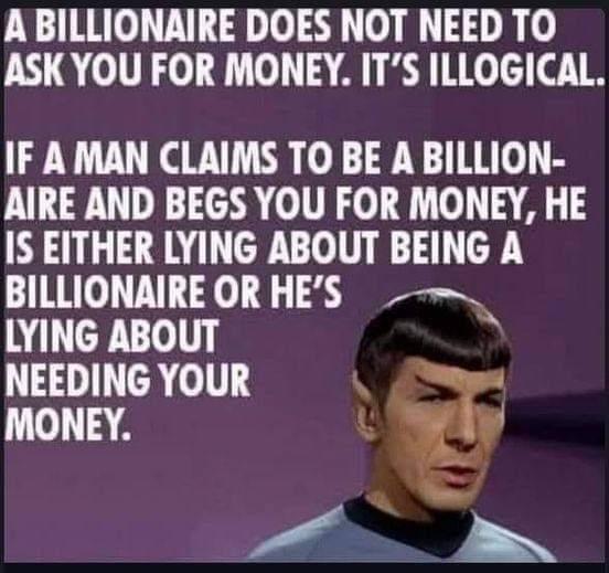 ABILLIONAIRE DOES NOT NEED TO ASKYOU FOR MONEY ITS ILLOGICAL IF AMAN CLAIMS TO BE A BILLION AIRE AND BEGS YOU FOR MONEY HE IS EITHER LYING ABOUT BEING A BILLIONAIRE OR HES LYING ABOUT lEIJIYIG YOUR XW g