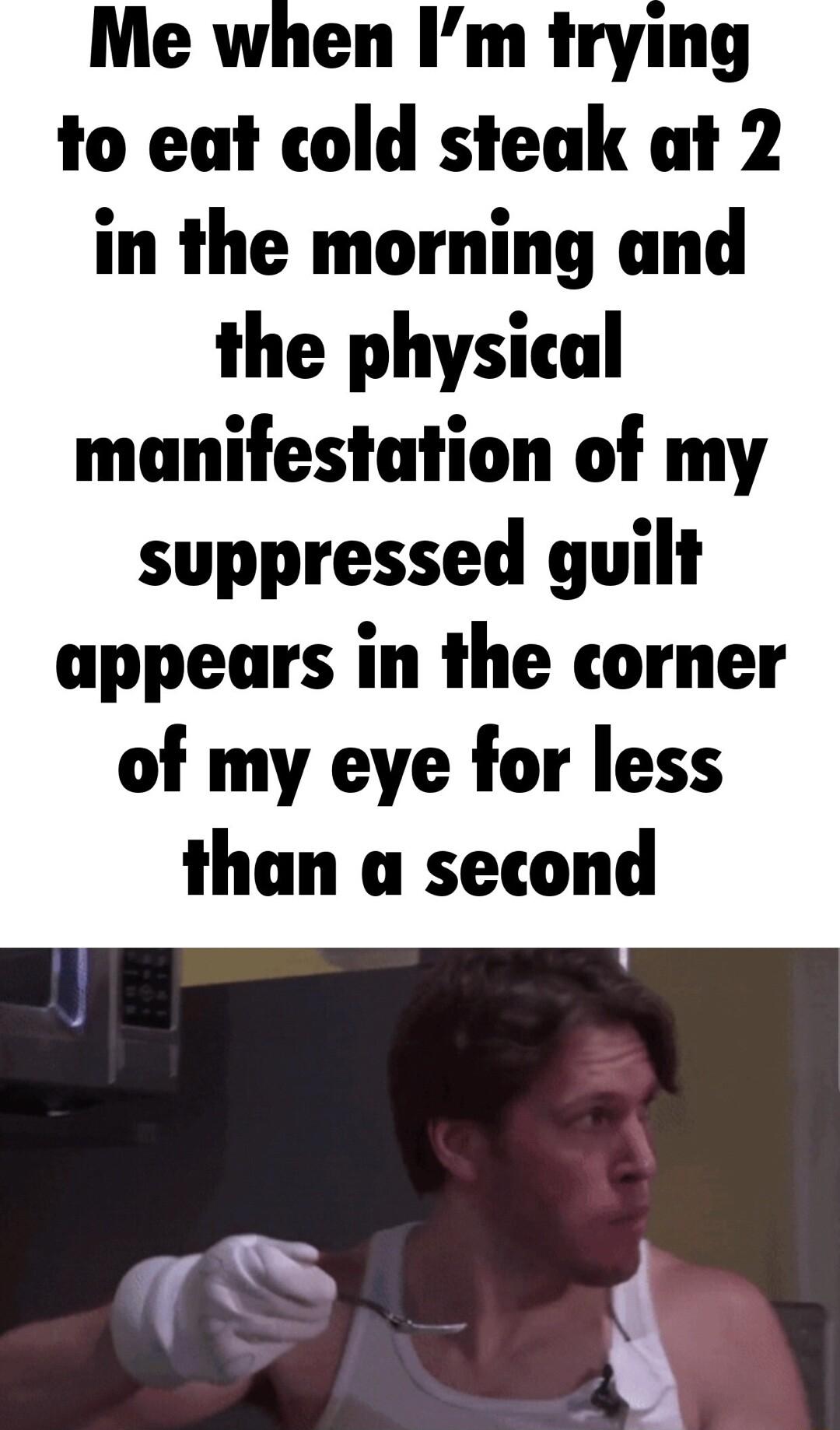 Me when Im trying to eat cold steak at 2 in the morning and the physical manifestation of my suppressed guilt appears in the corner of my eye for less than a second