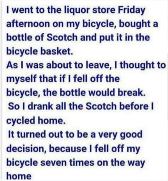 went to the liquor store Friday afternoon on my bicycle bought a bottle of Scotch and put it in the bicycle basket As was about to leave thought to myself that if fell off the bicycle the bottle would break So drank all the Scotch before cycled home It turned out to be a very good decision because fell off my bicycle seven times on the way home