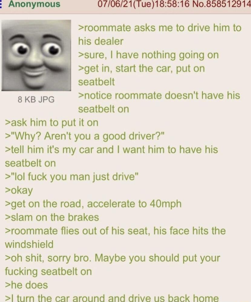 070621Tue185816 No858512914 roommate asks me to drive him to his dealer sure have nothing going on get in start the car put on seatbelt 8 KB JPG notice roommate doesnt have his seatbelt on ask him to put it on Why Arent you a good driver tell him its my car and want him to have his seatbelt on lol fuck you man just drive okay get on the road accelerate to 40mph slam on the brakes roommate flies ou