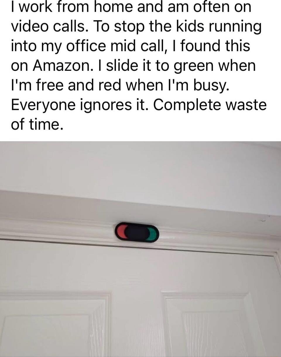 I work from home and am often on video calls. To stop the kids running into my office mid call, I found this on Amazon. I slide it to green when I'm free and red when I'm busy. Everyone ignores it. Complete waste of time.