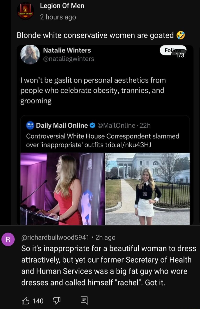 1 LegionOf Men 2hoursago Blonde white conservative women are goated Natalie Winters ooyl nataliegwinters wont be gaslit on personal aesthetics from people who celebrate obesity trannies and grooming Daily Mail Online iailOnline 22h Controversial White House Correspondent slammed over inappropriate outfits tribalnkud3H richardbullwood5941 2h ago So its inappropriate for a beautiful woman to dress a