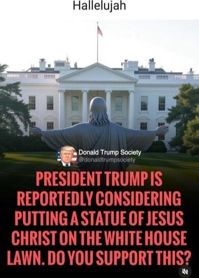 Hallelujah

PRESIDENT [REDACTED] IS REPORTEDLY CONSIDERING PUTTING A STATUE OF JESUS CHRIST ON THE WHITE HOUSE LAWN. DO YOU SUPPORT THIS?