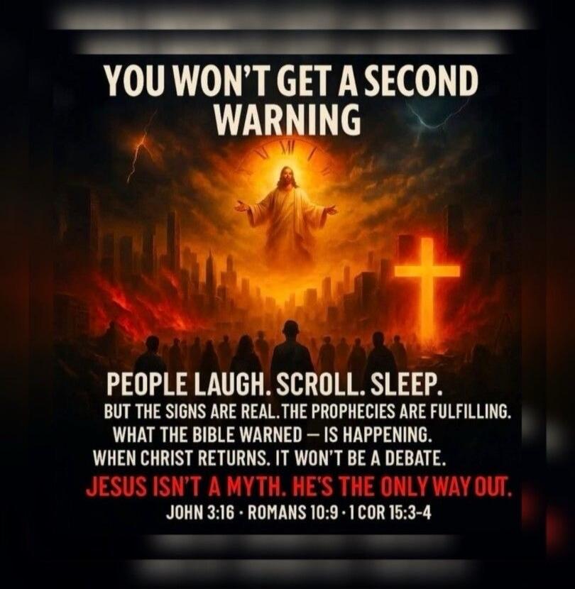 YOU WON'T GET A SECOND WARNING. PEOPLE LAUGH. SCROLL. SLEEP. BUT THE SIGNS ARE REAL. THE PROPHECIES ARE FULFILLING. WHAT THE BIBLE WARNED - IS HAPPENING. WHEN CHRIST RETURNS. IT WON'T BE A DEBATE. JESUS ISN'T A MYTH. HE'S THE ONLY WAY OUT. JOHN 3:16 ROMANS 10:9 1 COR 15:3-4