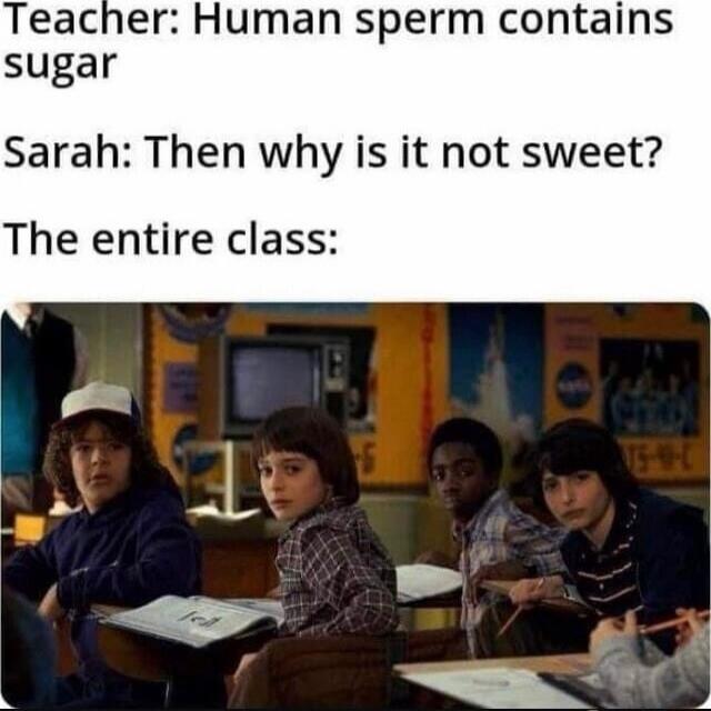 Teacher: Human sperm contains sugar Sarah: Then why is it not sweet? The entire class: