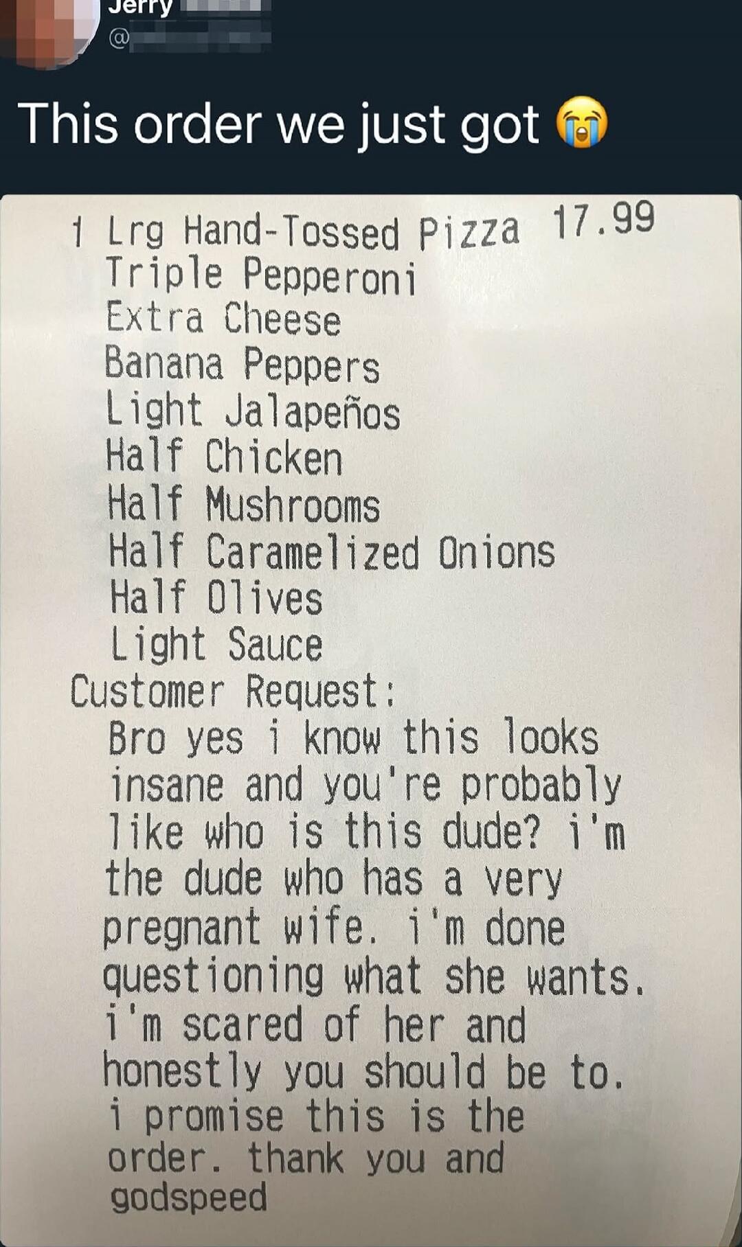 This order we just got 😭

1 Lrg Hand-Tossed Pizza 17.99
Triple Pepperoni
Extra Cheese
Banana Peppers
Light Jalapeños
Half Chicken
Half Mushrooms
Half Caramelized Onions
Half Olives
Light Sauce
Custom er Request:
Bro yes i know this looks insane and you're probably like who is this dude? i'm the dude who has a very pregnant wife. i'm done questing w