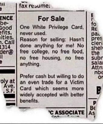 For Sale One White Privilege Card, never used. Reason for selling: Hasn't done anything for me! No free college, no free food, no free housing, no free anything. Prefer cash but willing to do an even trade for a Victim Card which seems more widely accepted with better benefits.