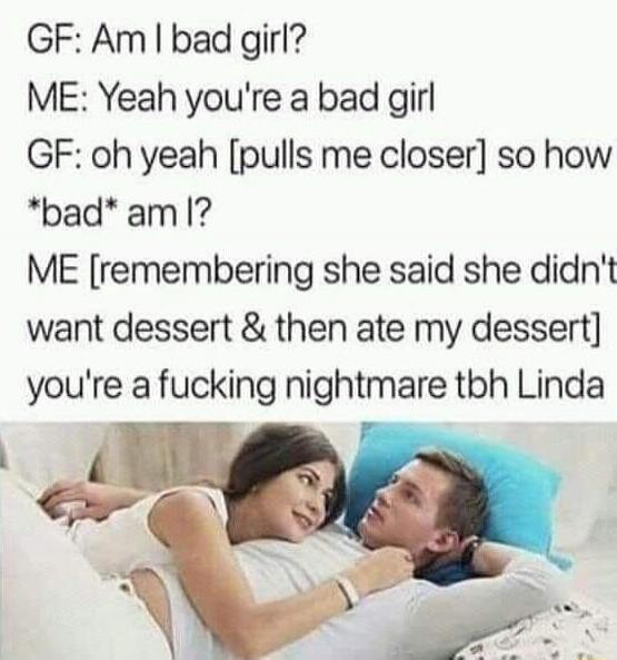 GF: Am I bad girl?
ME: Yeah you're a bad girl
GF: oh yeah [pulls me closer] so how
*bad* am I!?
ME [remembering she said she didn't want dessert & then ate my dessert] you're a fucking nightmare tbh Linda