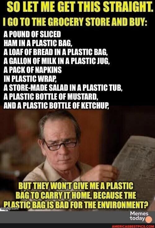 SO LET ME GET THIS STRAIGHT. I GO TO THE GROCERY STORE AND BUY: A POUND OF SLICED HAM IN A PLASTIC BAG, A LOAF OF BREAD IN A PLASTIC BAG, A GALLON OF MILK IN A PLASTIC JUG, A PACK OF NAPKINS IN PLASTIC WRAP, A STORE-MADE SALAD IN A PLASTIC TUB, A PLASTIC BOTTLE OF MUSTARD, AND A PLASTIC BOTTLE OF KETCHUP, BUT THEY WON'T GIVE ME A PLASTIC BAG TO CAR