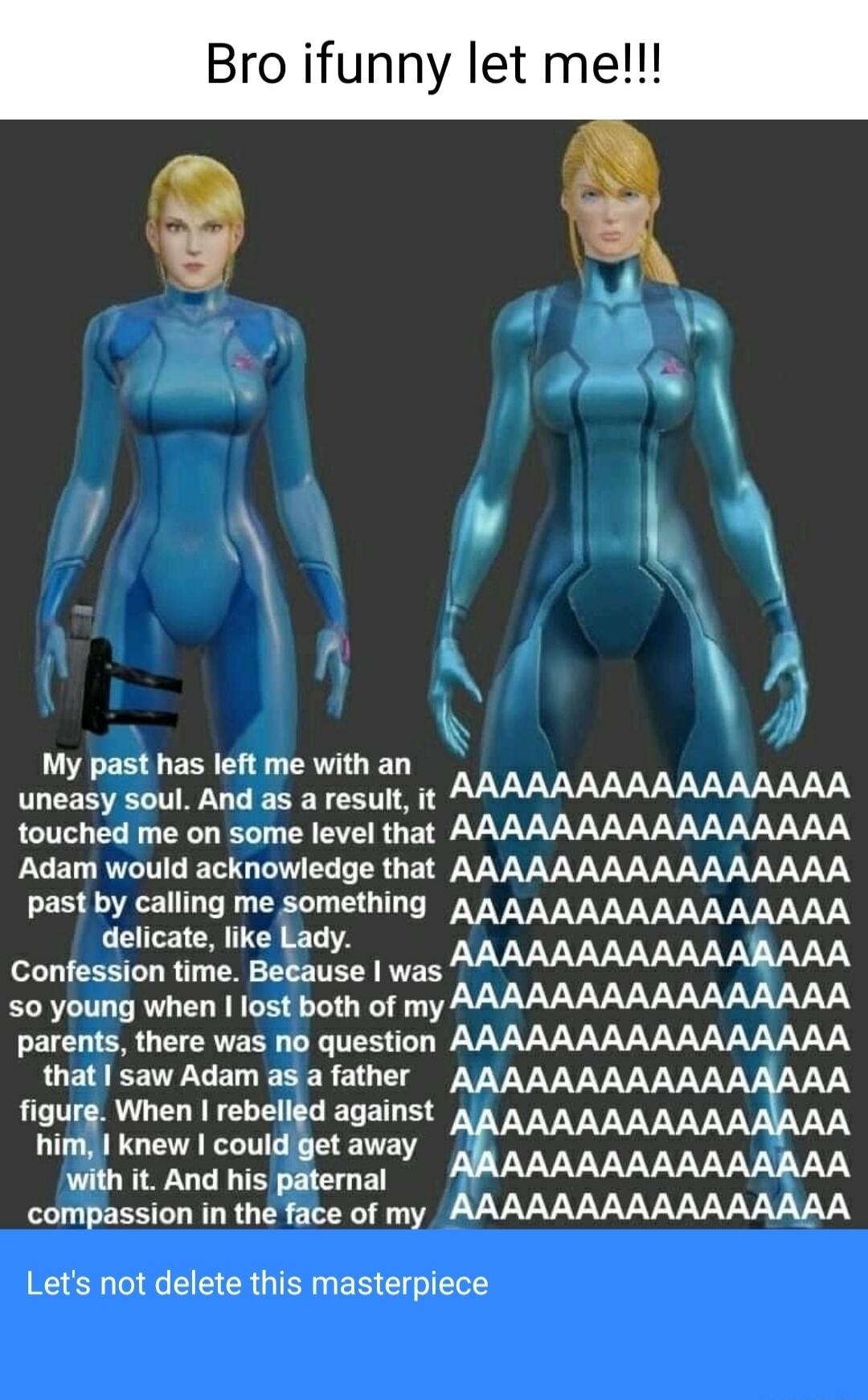 Bro ifunny let me My past has left me with an uneasy soul And as a result it touched me on some level that AAAAAAAAAAAAAAAA Adam would acknowledge that AAAAAAAAAAAAAAAA past by calling me something AAAAAAAAAAAAAAAA delicate like Lady AAAAAAAAAAAAAAAA Confession time Because was 0 young when lost both of my T Ty I W VV VV VV VV VVV V LB EETCEL EEEREI T figure When rebelled against AAAAAA 3 AA him k