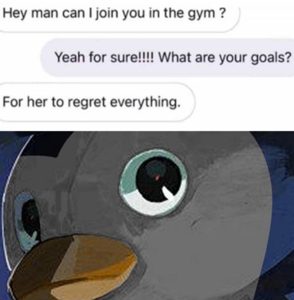 Hey man can I join you in the gym ?
Yeah for sure!!!! What are your goals?
For her to regret everything.