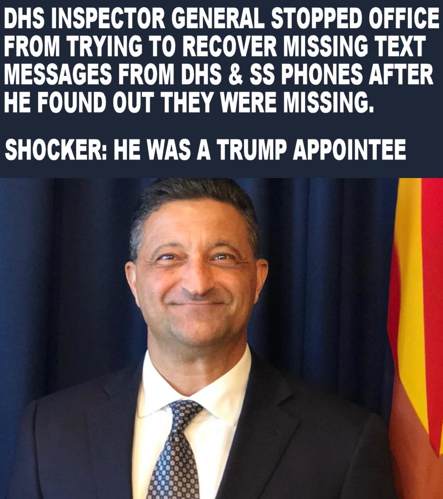 DHS INSPECTOR GENERAL STOPPED OFFICE FROM TRYING TO RECOVER MISSING TEXT MESSAGES FROM DHS SS PHONES AFTER HE FOUND OUT THEY WERE MISSING SHOCKER HE WAS A TRUMP APPOINTEE