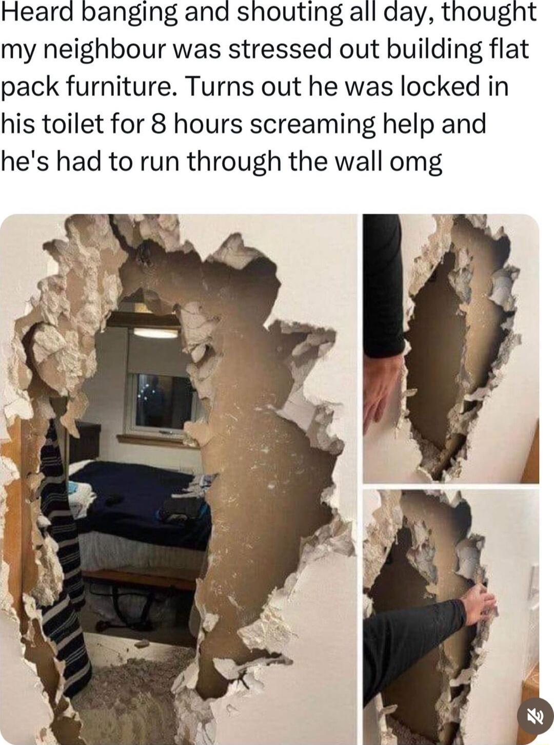 Heard banging and shouting all day thought my neighbour was stressed out building flat pack furniture Turns out he was locked in his toilet for 8 hours screaming help and hes had to run through the wall omg