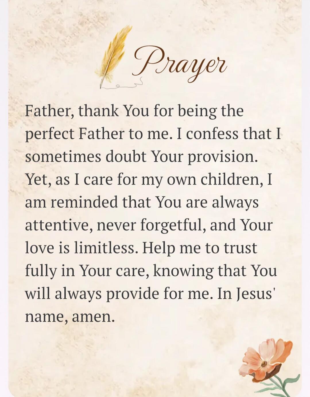 Prayer Father, thank You for being the perfect Father to me. I confess that I sometimes doubt Your provision. Yet, as I care for my own children, I am reminded that You are always attentive, never forgetful, and Your love is limitless. Help me to trust fully in Your care, knowing that You will always provide for me. In Jesus' name, amen.