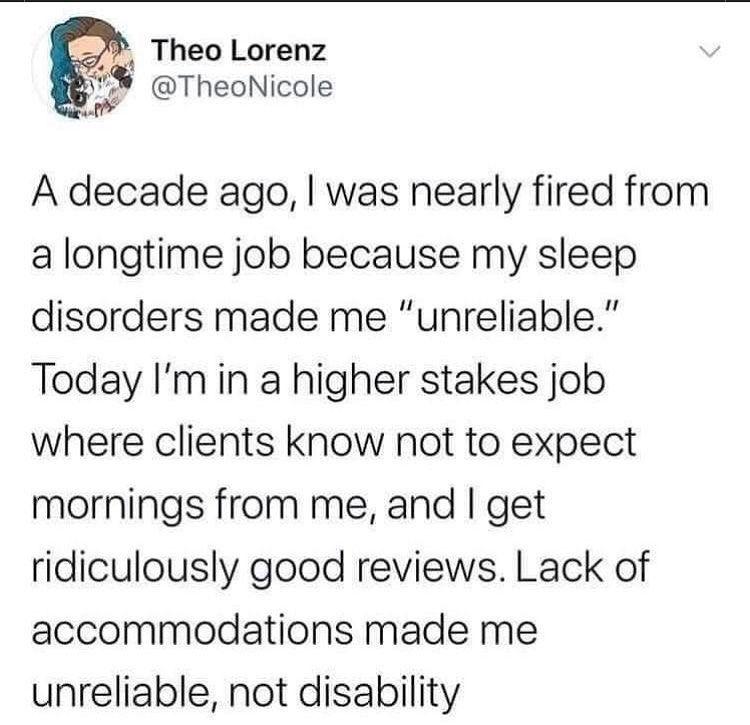 Theo Lorenz TheoNicole A decade ago was nearly fired from a longtime job because my sleep disorders made me unreliable Today Imin a higher stakes job where clients know not to expect mornings from me and get ridiculously good reviews Lack of accommodations made me unreliable not disability