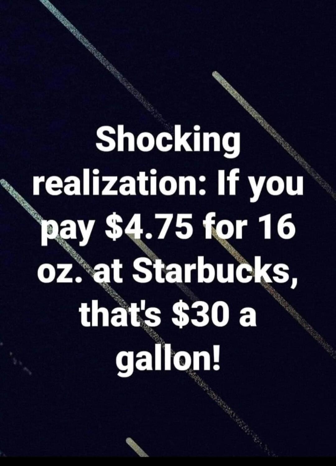 Shocking realization: If you pay $4.75 for 16 oz. at Starbucks, that's $30 a gallon!