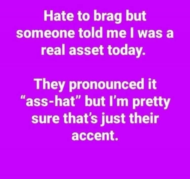 Hate to brag but someone told me I was a real asset today. They pronounced it 
