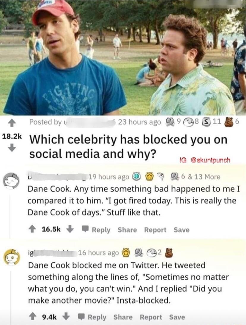 0 u 4 ed hous RIRZ1E j Which celebrity has blocked you on social media and why D U 2 2 Dane Cook Any time something bad happened to me 1 compared it to him I got fired today This is really the Dane Cook of days Stuff like that 4 265k W Reply Share Report Save o B 61 2328 Dane Cook blocked me on Twitter He tweeted something along the lines of Sometimes no matter what you do you cant win And I repli