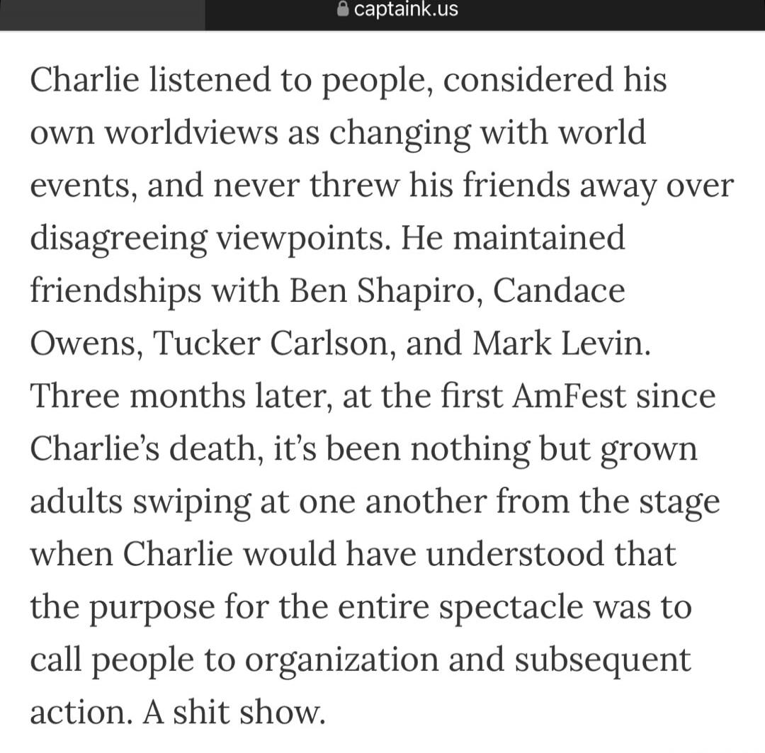 Charlie listened to people, considered his own worldviews as changing with world events, and never threw his friends away over disagreeing viewpoints. He maintained friendships with Ben Shapiro, Candace Owens, Tucker Carlson, and Mark Levin. Three months later, at the first AmFest since Charlie’s death, it’s been nothing but grown adults swiping at