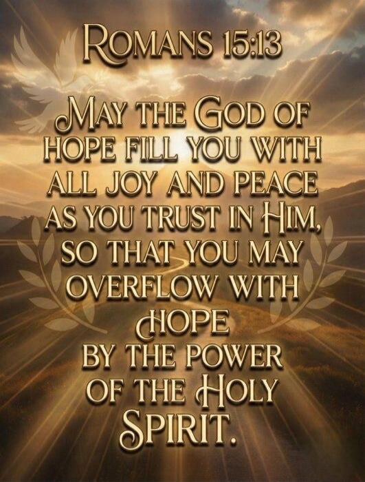 ROMANS 15:13\nMay the God of hope fill you with all joy and peace as you trust in Him, so that you may overflow with hope by the power of the Holy Spirit.