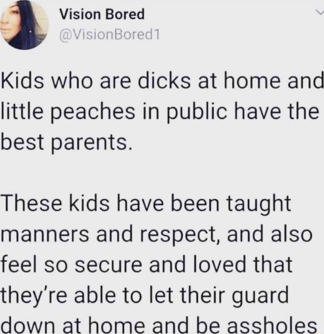 Kids who are dicks at home and little peaches in public have the best parents. These kids have been taught manners and respect, and also feel so secure and loved that they’re able to let their guard down at home and be assholes