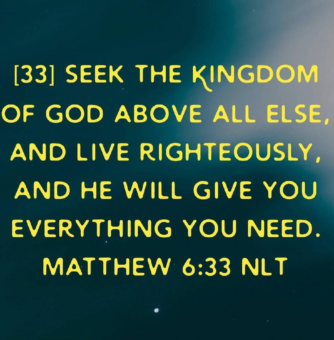 [33] SEEK THE KINGDOM OF GOD ABOVE ALL ELSE, AND LIVE RIGHTEOUSLY, AND HE WILL GIVE YOU EVERYTHING YOU NEED. MATTHEW 6:33 NLT