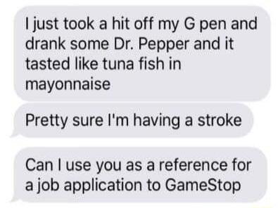 just took a hit off my G pen and drank some Dr Pepper and it tasted like tuna fish in mayonnaise Pretty sure Im having a stroke Can use you as a reference for a job application to GameStop