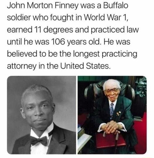 John Morton Finney was a Buffalo soldier who fought in World War 1 earned 11 degrees and practiced law until he was 106 years old He was believed to be the longest practicing attorney in the United States