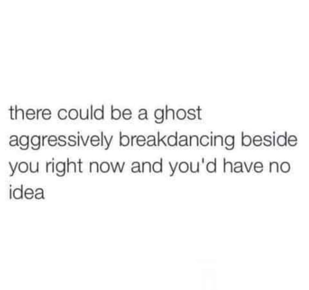 there could be a ghost aggressively breakdancing beside you right now and youd have no idea