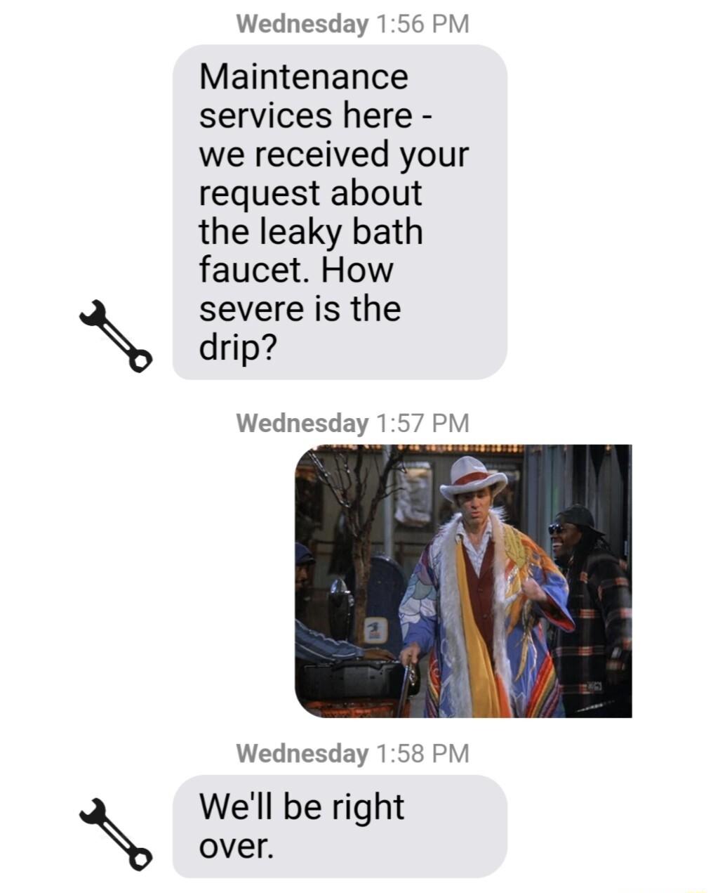 Wednesday 156 PM Maintenance services here we received your request about the leaky bath faucet How severe is the X drip Wednesday 157 PM Wednesday 158 PM Well be right over