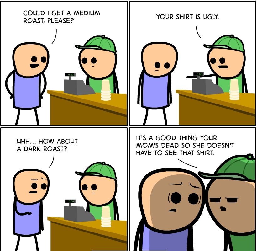 COULD GET A MEDIUM ROAST PLEASE fll YOUR SHIRT IS UGLY LIHH HOW ABOUIT A DARK ROAST ITS A GOOD THING YOUR MOMS DEAD SO SHE DOESNT HAVE TO SEE THAT SHIRT