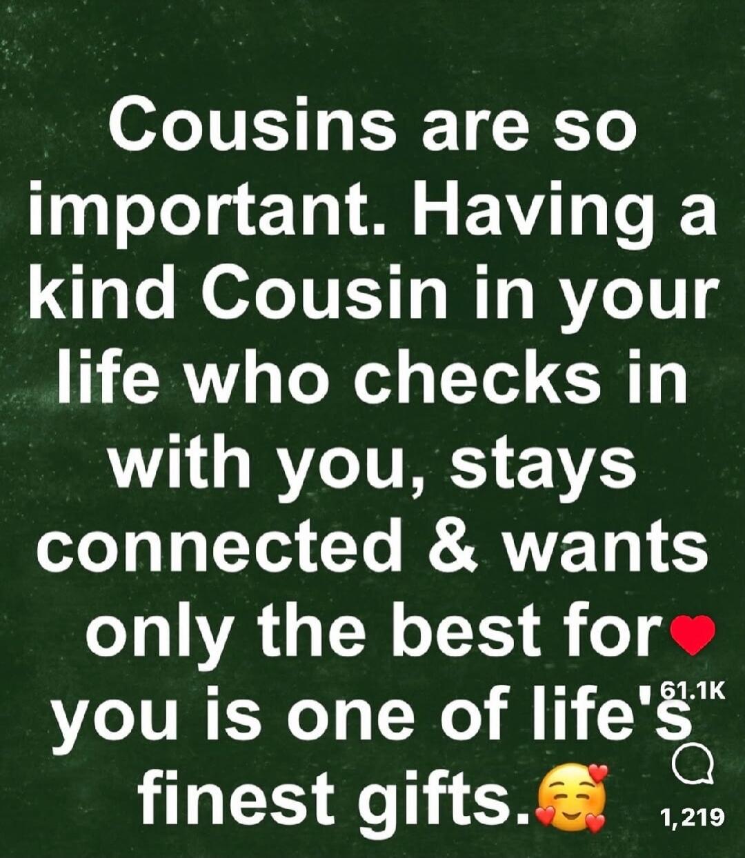Cousins are so important. Having a kind Cousin in your life who checks in with you, stays connected & wants only the best for you is one of life's finest gifts.