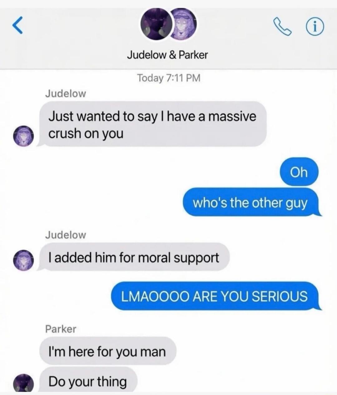 Jude low & Parker Today 7:11 PM Judelow: Just wanted to say I have a massive crush on you. Oh, who's the other guy? Judelow: I added him for moral support. LMAOOOO ARE YOU SERIOUS. Parker: I'm here for you man. Do your thing.