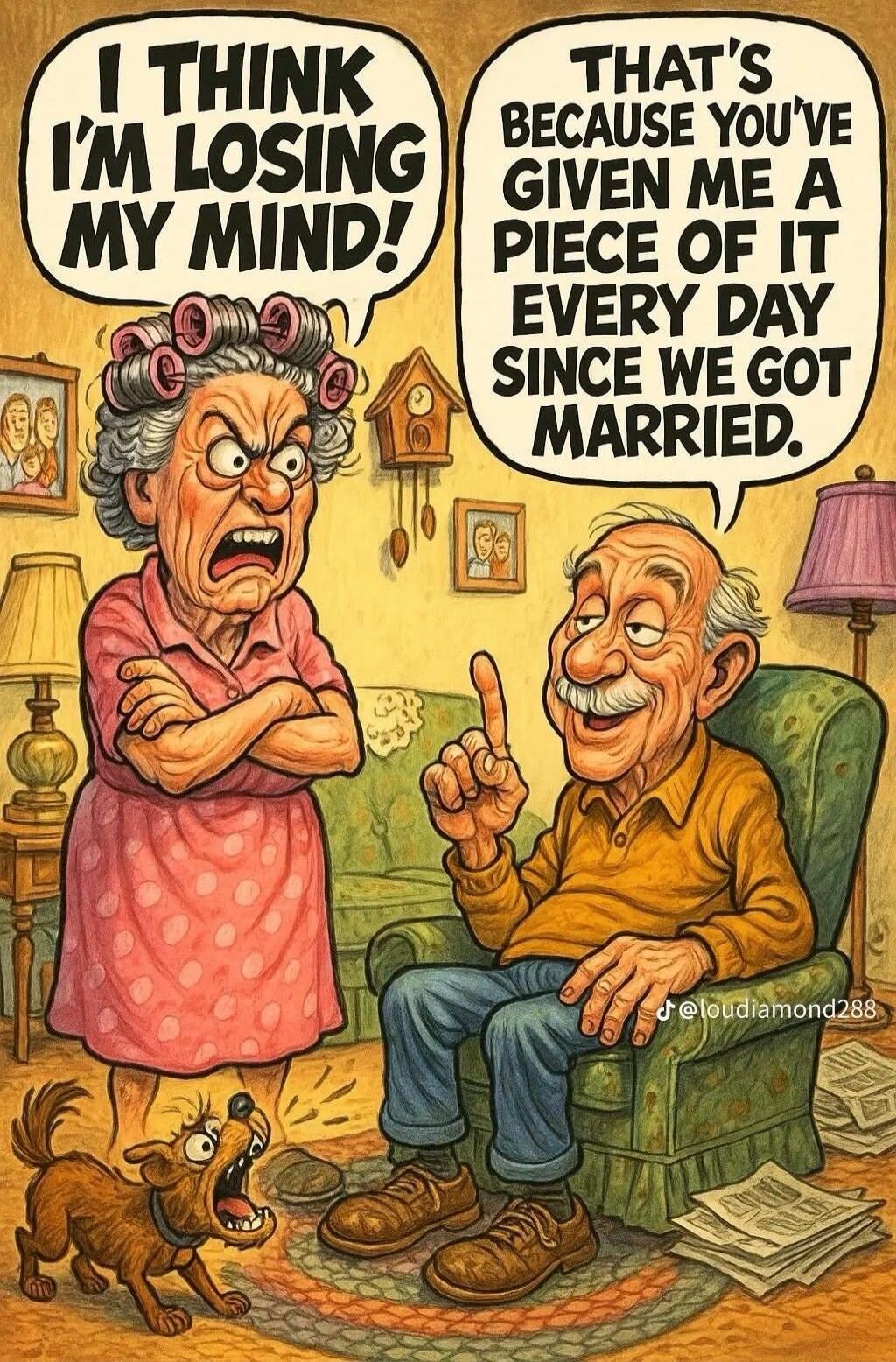 I THINK I'M LOSING MY MIND! THAT'S BECAUSE YOU'VE GIVEN ME A PIECE OF IT EVERY DAY SINCE WE GOT MARRIED.