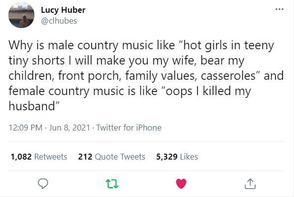 Lucy Huber dhubes Why is male country music like hot girls in teeny tiny shorts will make you my wife bear my children front porch family values casseroles and female country music is like oops killed my husband 1209 PM Jun 8 2021 Twitter for iPhone 1082 Retweets 212 Quote Tweets 5329 Likes Q n v N