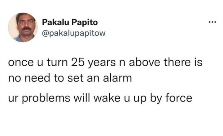 Pakalu Papito pakalupapitow once u turn 25 years n above there is no need to set an alarm ur problems will wake u up by force