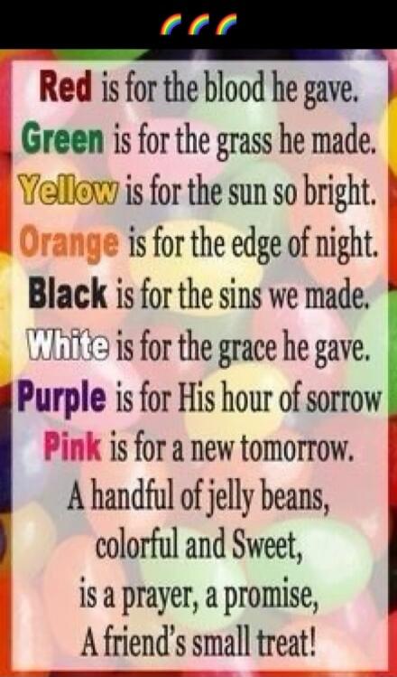 Red is for the blood he gave. Green is for the grass he made. Yellow is for the sun so bright. Orange is for the edge of night. Black is for the sins we made. White is for the grace he gave. Purple is for His hour of sorrow Pink is for a new tomorrow. A handful of jelly beans, colorful and Sweet, is a prayer, a promise, A friend's small treat!