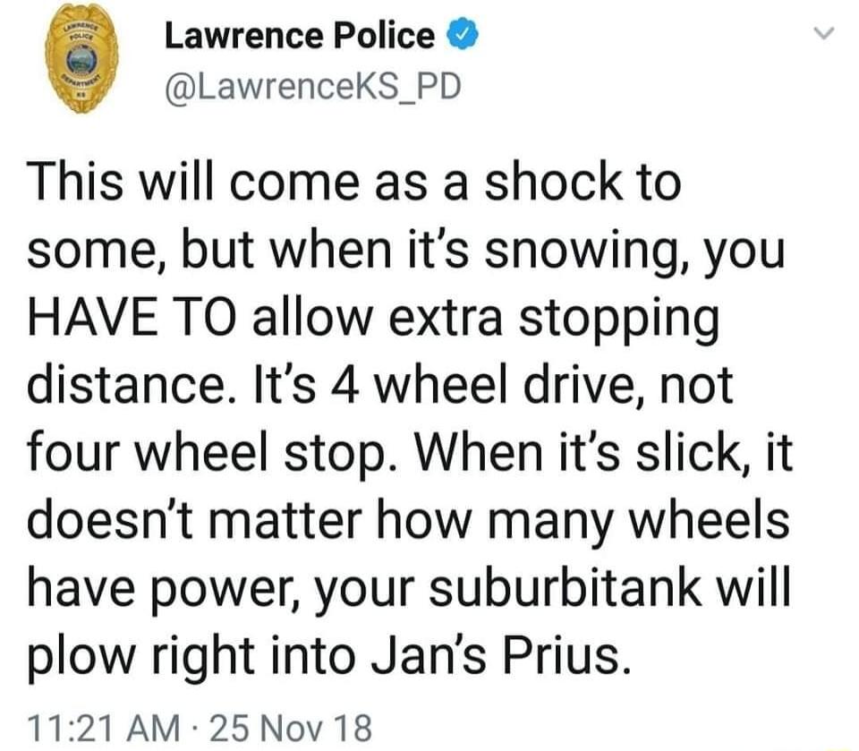 Lawrence Police LawrenceKS_PD This will come as a shock to some but when its snowing you HAVE TO allow extra stopping distance Its 4 wheel drive not four wheel stop When its slick it doesnt matter how many wheels have power your suburbitank will plow right into Jans Prius 1121 AM 25Nov 18