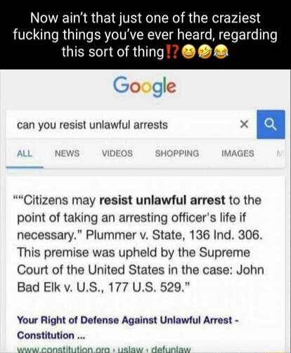 Now aint that just one of the craziest fucking things youve ever heard regarding P this sort of thing Google can you resist unlawfl arrests 3 Citizens may resist unlawful arrest to the point of taking an arresting officers life if necessary Plummer v State 136 Ind 306 This premise was upheld by the Supreme Court of the United States in the case John Bad Elk v US 177 US 529 Your Right of Defense Ag