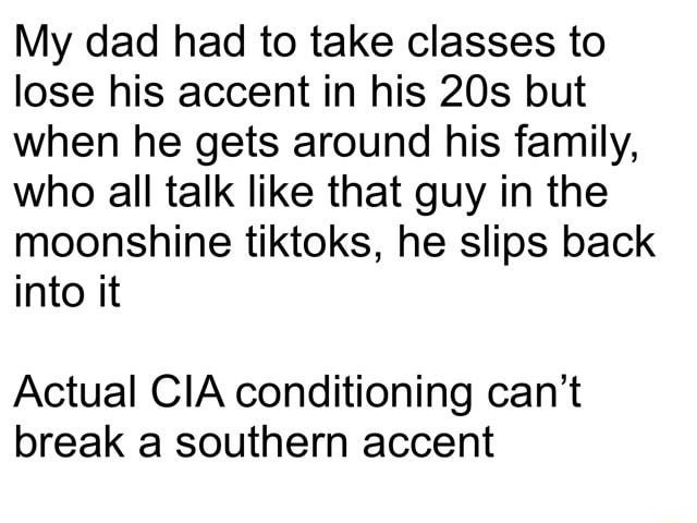 My dad had to take classes to lose his accent in his 20s but when he gets around his family who all talk like that guy in the moonshine tiktoks he slips back into it Actual CIA conditioning cant break a southern accent