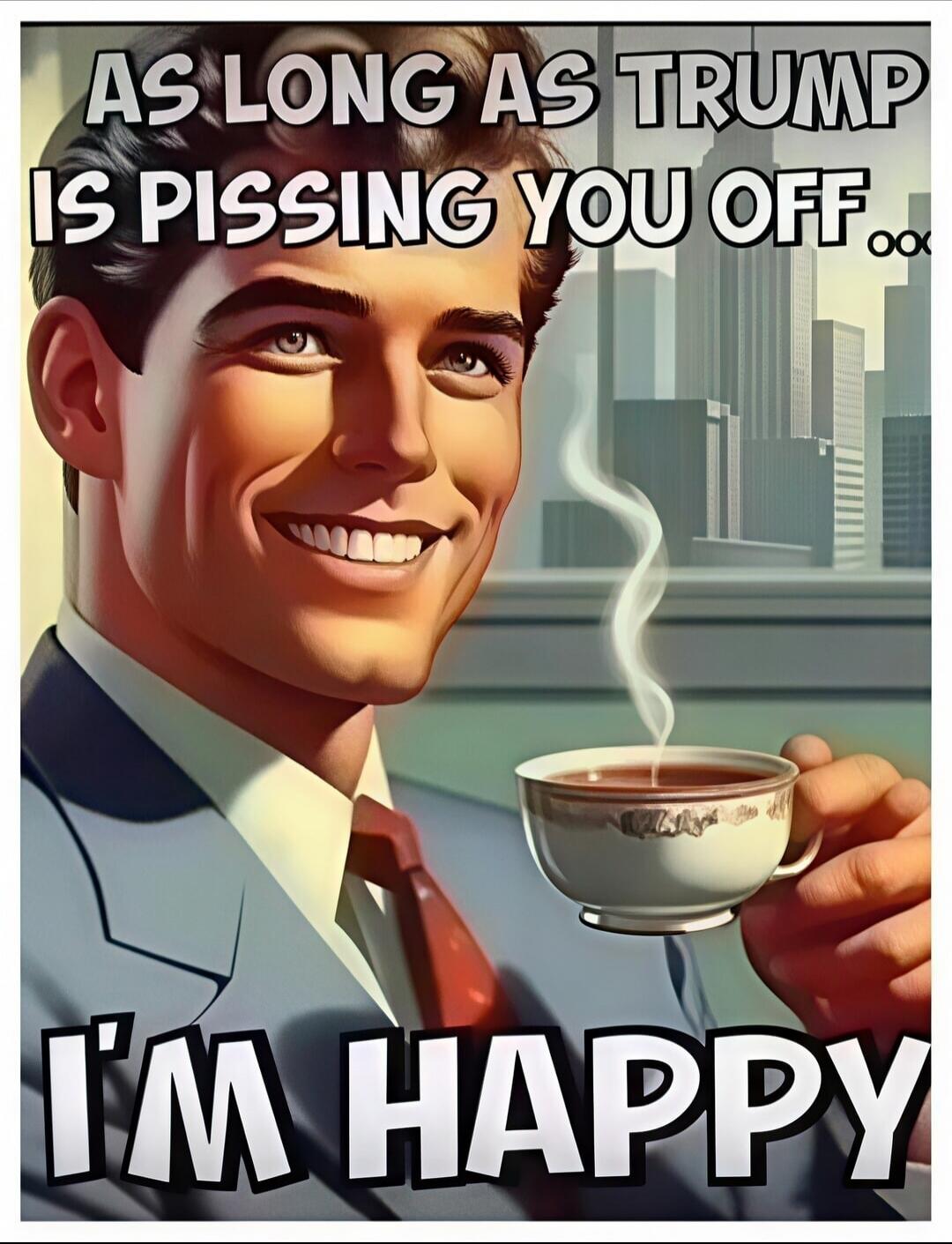 AS LONG AS TRUMP IS PISSING YOU OFF... I'M HAPPY