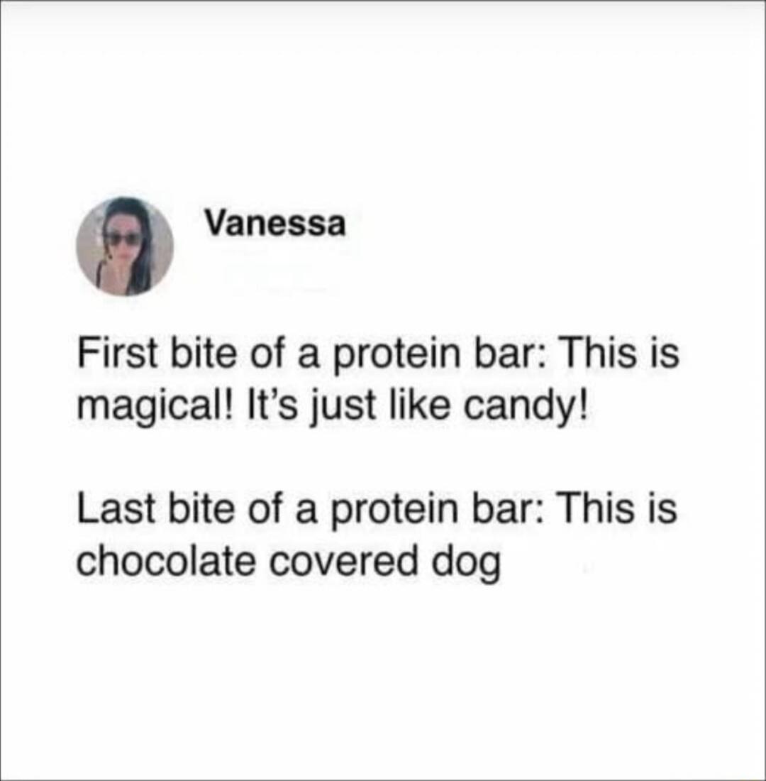 Vanessa
First bite of a protein bar: This is magical! It’s just like candy!
Last bite of a protein bar: This is chocolate covered dog