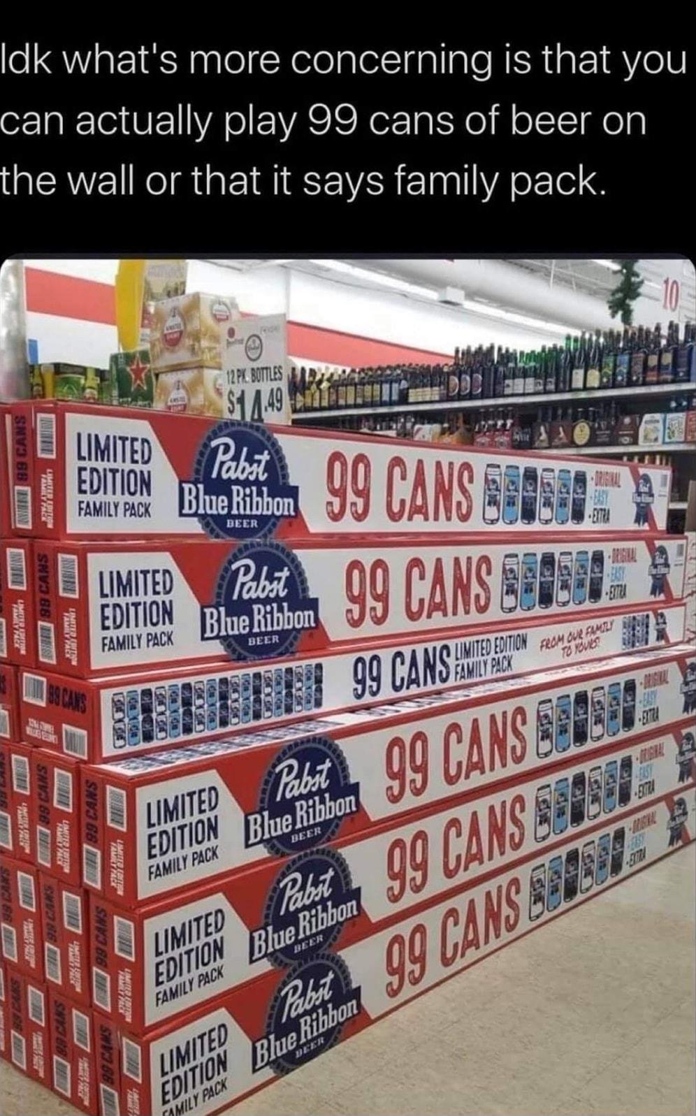 ldk whats more concerning is that you an actually play 99 cans of beer on he wall or that it says family pack CRRCE Lo T R lzfgeltgm j