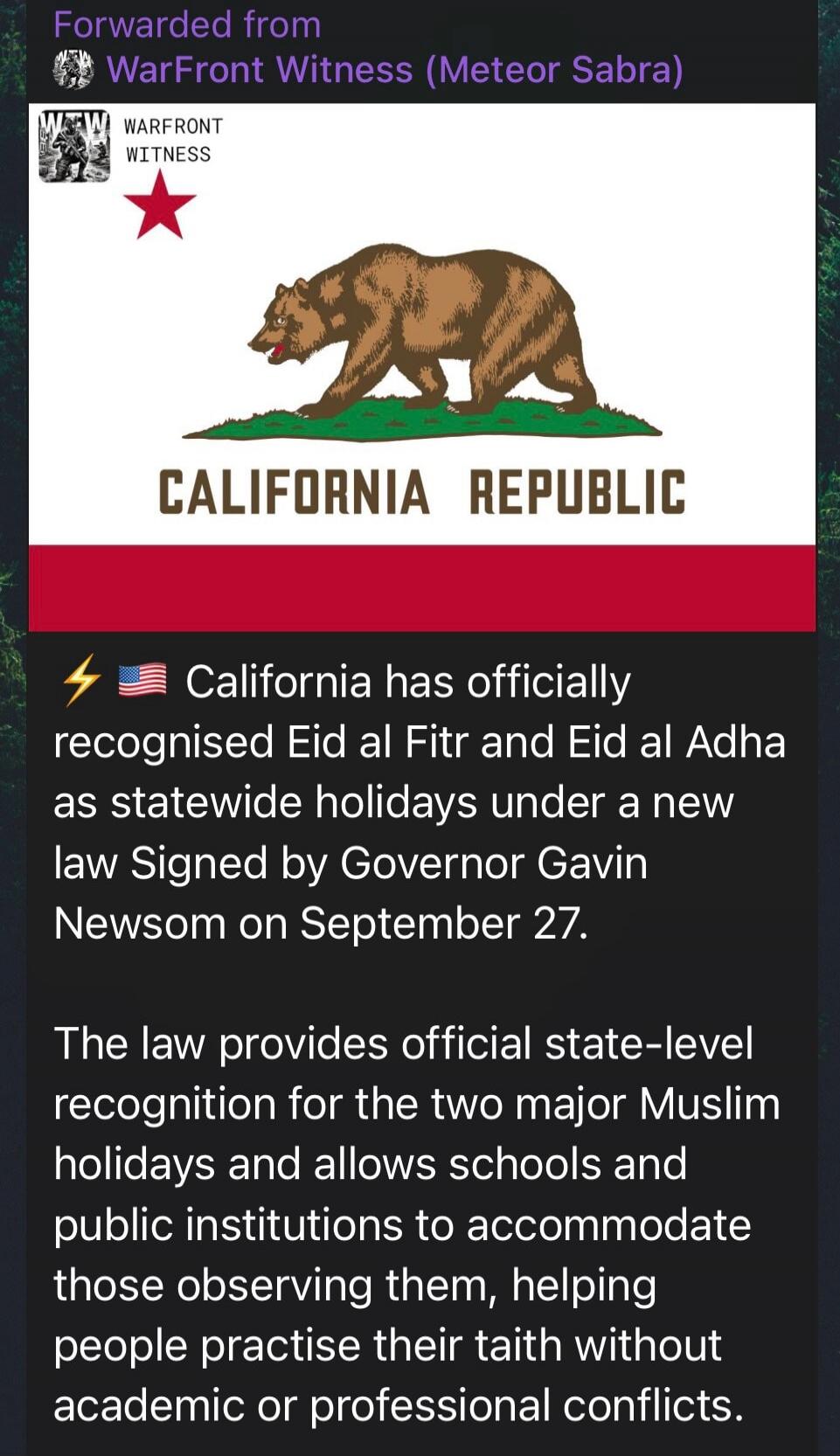 Forwarded from WarFront Witness (Meteor Sabra) WARFRONT WITNESS CALIFORNIA REPUBLIC California has officially recognised Eid al Fitr and Eid al Adha as statewide holidays under a new law Signed by Governor Gavin Newsom on September 27. The law provides official state-level recognition for the two major Muslim holidays and allows schools and public 