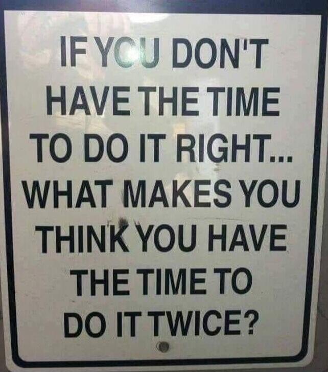IF YOU DON'T HAVE THE TIME TO DO IT RIGHT... WHAT MAKES YOU THINK YOU HAVE THE TIME TO DO IT TWICE?
