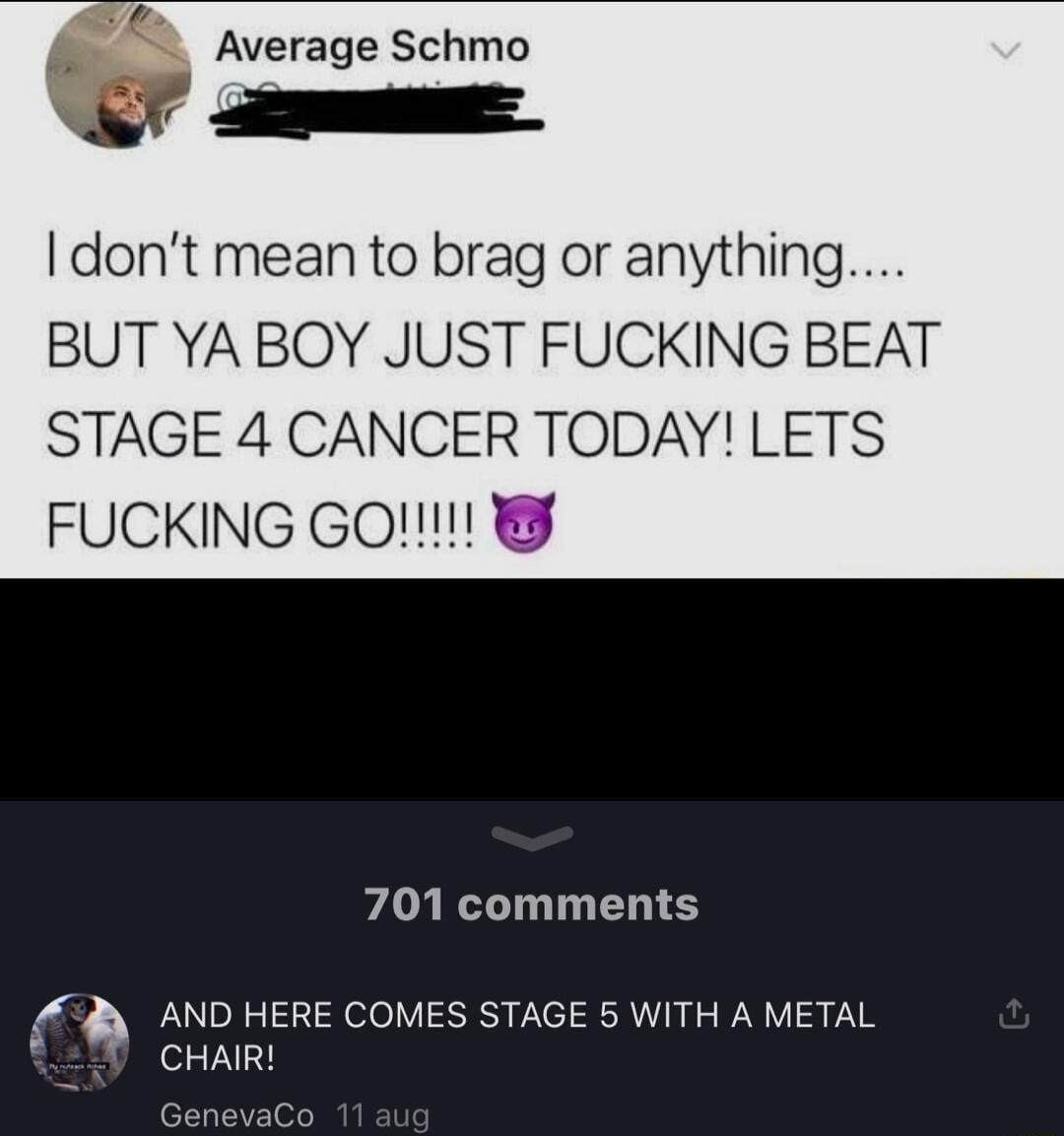 v Average Schmo dont mean to brag or anything BUT YA BOY JUST FUCKING BEAT STAGE 4 CANCER TODAY LETS FUCKING GO 701 comments AND HERE COMES STAGE 5 WITH A METAL 30 CHAR e