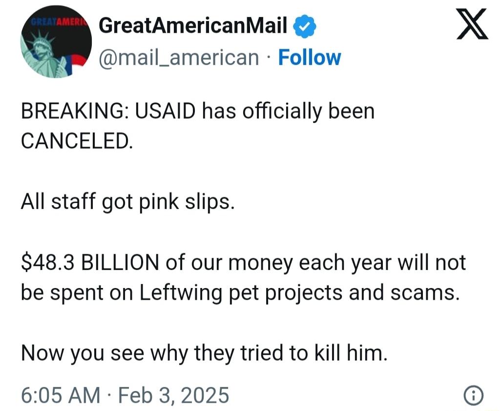 GreatAmericanMail X mail_american Follow BREAKING USAID has officially been CANCELED All staff got pink slips 483 BILLION of our money each year will not be spent on Leftwing pet projects and scams Now you see why they tried to kill him 605 AM Feb 3 2025