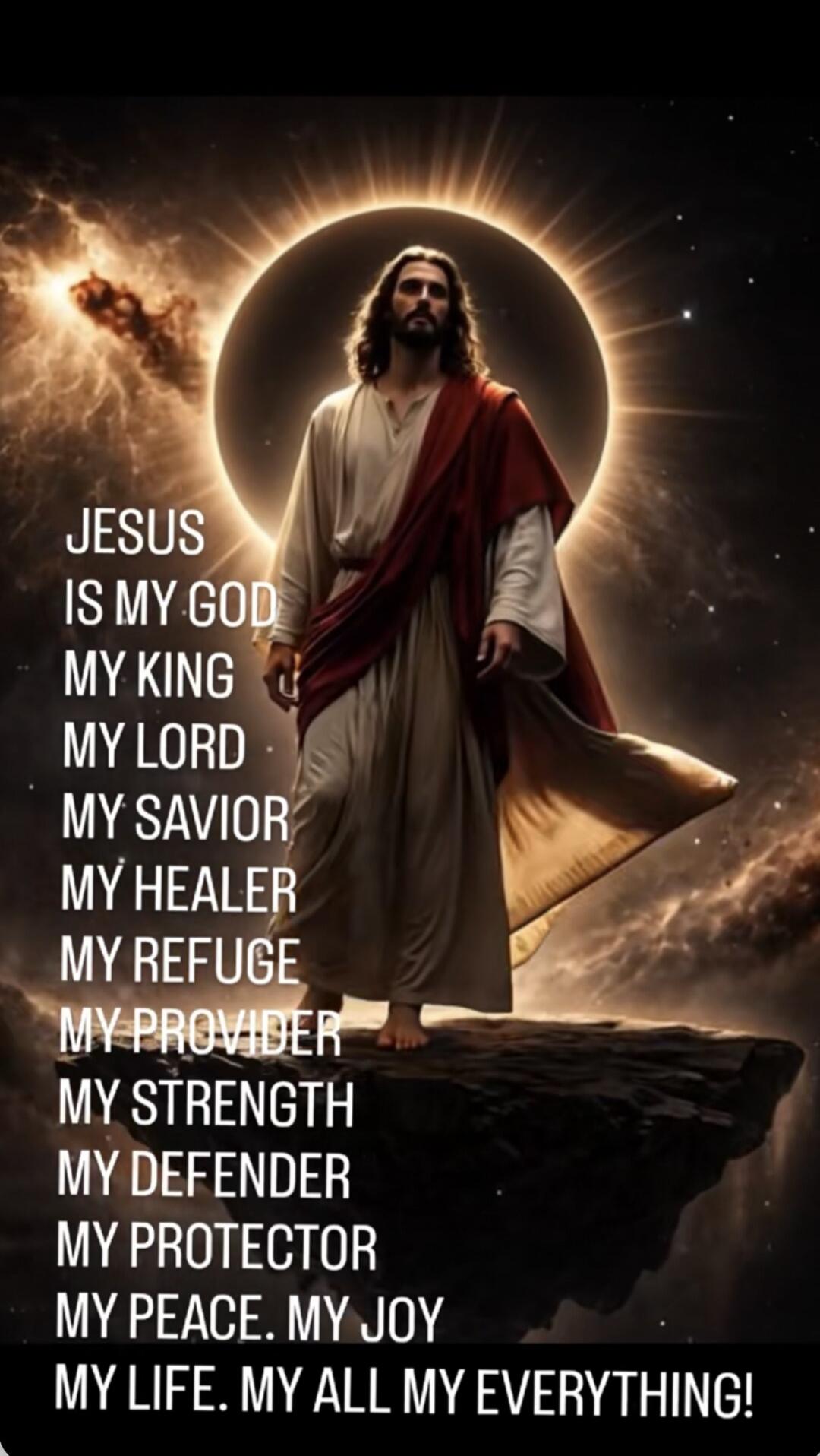 JESUS IS MY GOD MY KING MY LORD MY SAVIOR MY HEALER MY REFUGE MY PROVIDER MY STRENGTH MY DEFENDER MY PROTECTOR MY PEACE. MY JOY MY LIFE. MY ALL MY EVERYTHING!