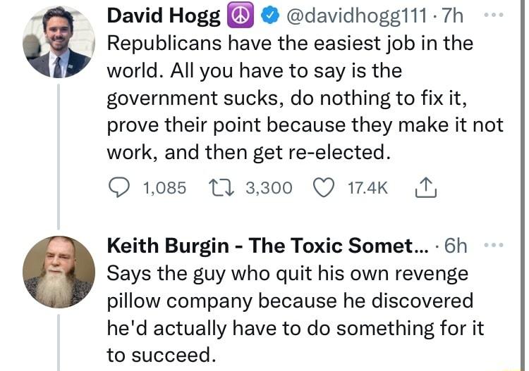 David Hogg Y davidhogg11 7h 1 Republicans have the easiest job in the world All you have to say is the government sucks do nothing to fix it prove their point because they make it not work and then get re elected O 1085 11 3300 Q 174k Keith Burgin The Toxic Somet 6h Says the guy who quit his own revenge pillow company because he discovered hed actually have to do something for it to succeed