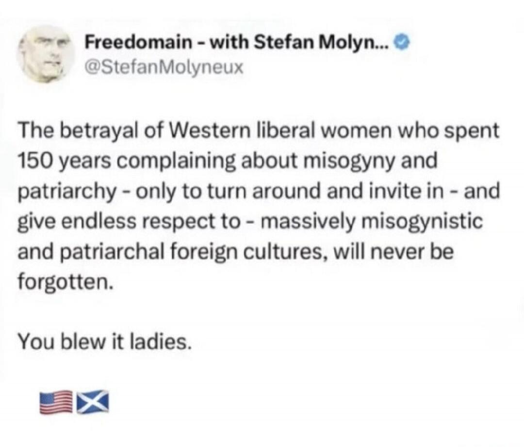 Freedomain - with Stefan Molyn... @StefanMolyneux The betrayal of Western liberal women who spent 150 years complaining about misogyny and patriarchy - only to turn around and invite in - and give endless respect to - massively misogynistic and patriarchal foreign cultures, will never be forgotten. You blew it ladies.